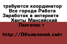 требуются координатор - Все города Работа » Заработок в интернете   . Ханты-Мансийский,Лангепас г.